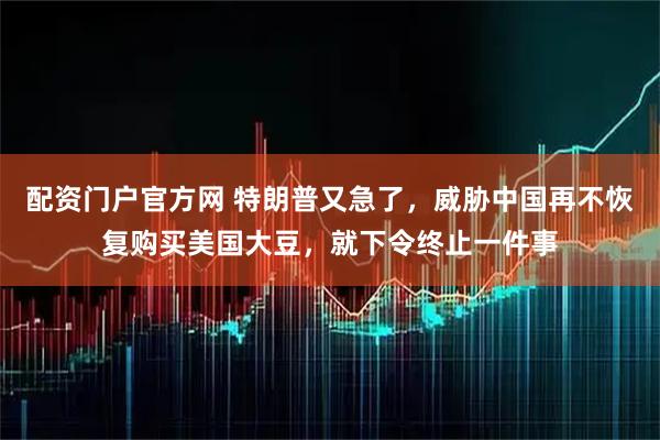 配资门户官方网 特朗普又急了，威胁中国再不恢复购买美国大豆，就下令终止一件事