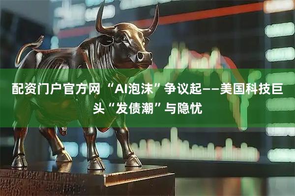 配资门户官方网 “AI泡沫”争议起——美国科技巨头“发债潮”与隐忧
