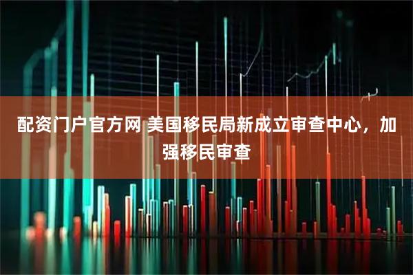 配资门户官方网 美国移民局新成立审查中心，加强移民审查