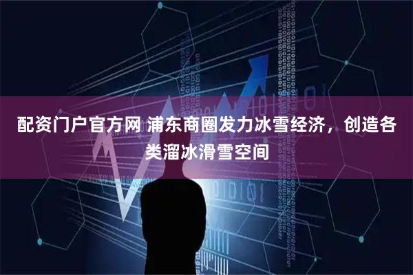 配资门户官方网 浦东商圈发力冰雪经济，创造各类溜冰滑雪空间