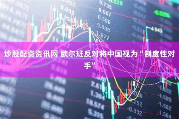 炒股配资资讯网 欧尔班反对将中国视为“制度性对手”