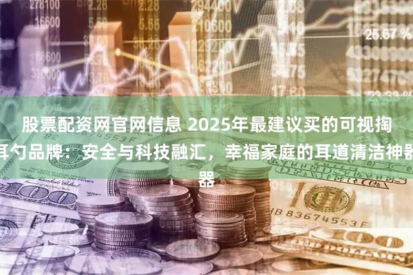 股票配资网官网信息 2025年最建议买的可视掏耳勺品牌：安全与科技融汇，幸福家庭的耳道清洁神器
