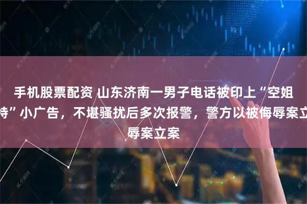 手机股票配资 山东济南一男子电话被印上“空姐模特”小广告，不堪骚扰后多次报警，警方以被侮辱案立案
