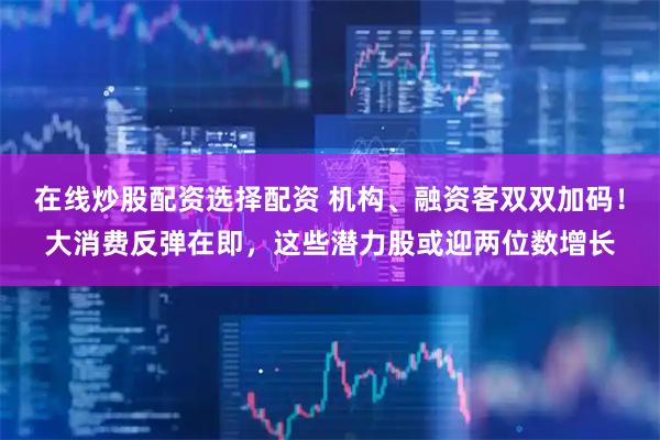 在线炒股配资选择配资 机构、融资客双双加码！大消费反弹在即，这些潜力股或迎两位数增长