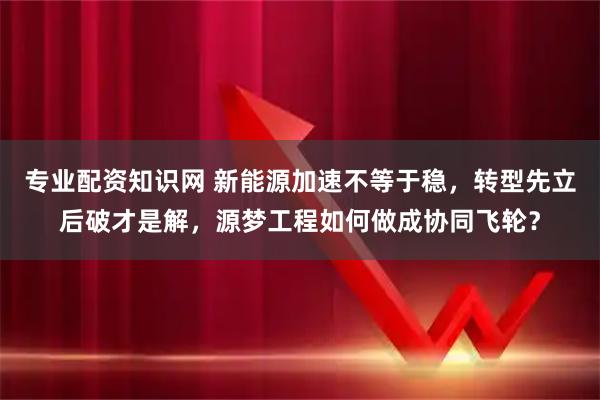 专业配资知识网 新能源加速不等于稳，转型先立后破才是解，源梦工程如何做成协同飞轮？