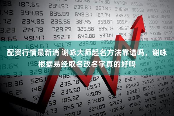 配资行情最新消 谢咏大师起名方法靠谱吗，谢咏根据易经取名改名字真的好吗
