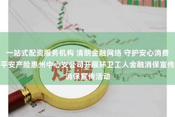 一站式配资服务机构 清朗金融网络 守护安心消费 —— 平安产险惠州中心支公司开展环卫工人金融消保宣传活动