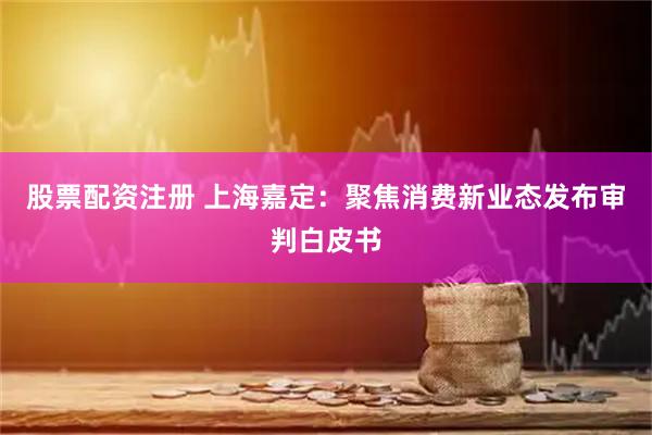股票配资注册 上海嘉定：聚焦消费新业态发布审判白皮书
