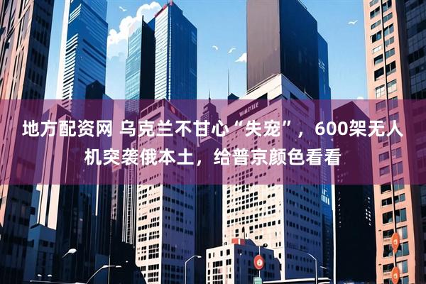 地方配资网 乌克兰不甘心“失宠”,600架无人机突袭俄本土,给普京颜色看看