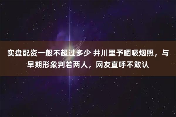 实盘配资一般不超过多少 井川里予晒吸烟照，与早期形象判若两人，网友直呼不敢认