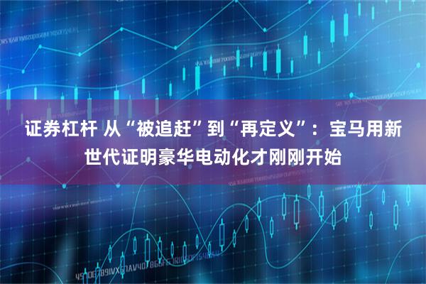 证券杠杆 从“被追赶”到“再定义”：宝马用新世代证明豪华电动化才刚刚开始
