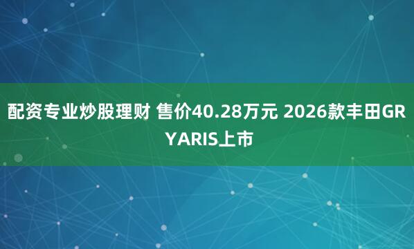 配资专业炒股理财 售价40.28万元 2026款丰田GR YARIS上市