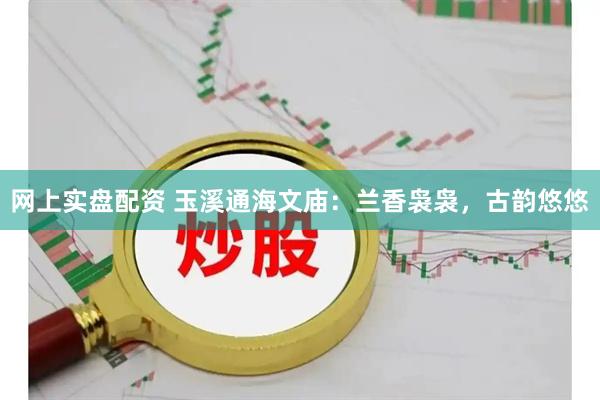 网上实盘配资 玉溪通海文庙：兰香袅袅，古韵悠悠