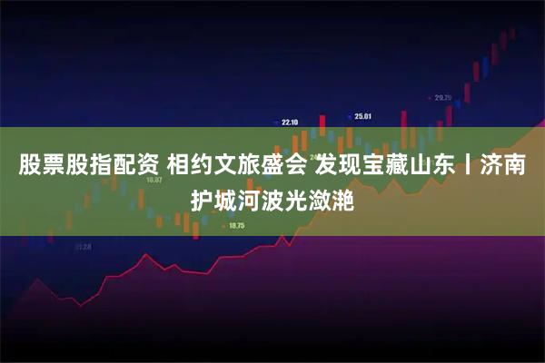 股票股指配资 相约文旅盛会 发现宝藏山东丨济南护城河波光潋滟