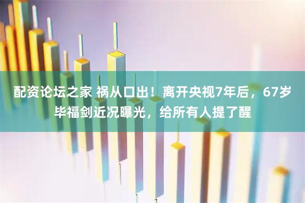 配资论坛之家 祸从口出！离开央视7年后，67岁毕福剑近况曝光，给所有人提了醒