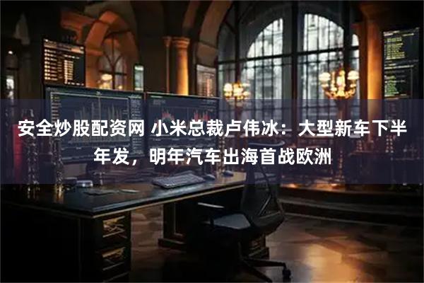 安全炒股配资网 小米总裁卢伟冰：大型新车下半年发，明年汽车出海首战欧洲