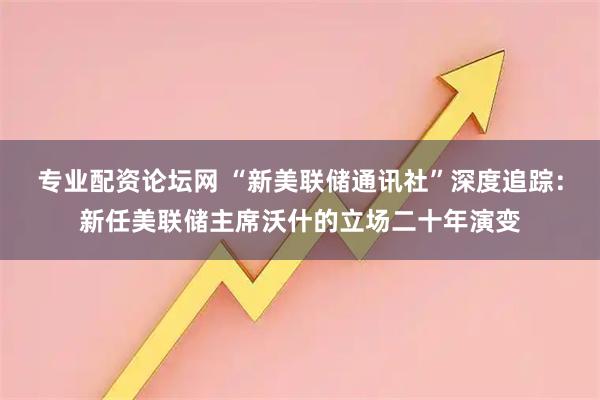 专业配资论坛网 “新美联储通讯社”深度追踪:新任美联储主席沃什的立场二十年演变