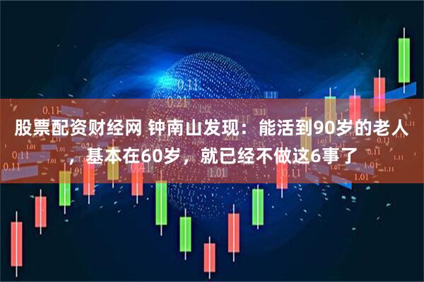 股票配资财经网 钟南山发现：能活到90岁的老人，基本在60岁，就已经不做这6事了