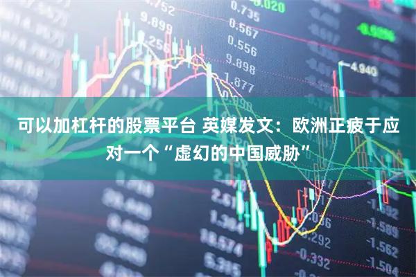 可以加杠杆的股票平台 英媒发文：欧洲正疲于应对一个“虚幻的中国威胁”