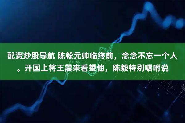 配资炒股导航 陈毅元帅临终前,念念不忘一个人。开国上将王震来看望他,陈毅特别嘱咐说