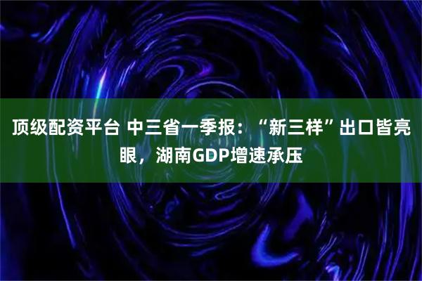 顶级配资平台 中三省一季报：“新三样”出口皆亮眼，湖南GDP增速承压
