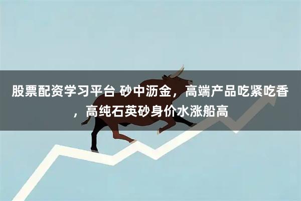股票配资学习平台 砂中沥金，高端产品吃紧吃香，高纯石英砂身价水涨船高