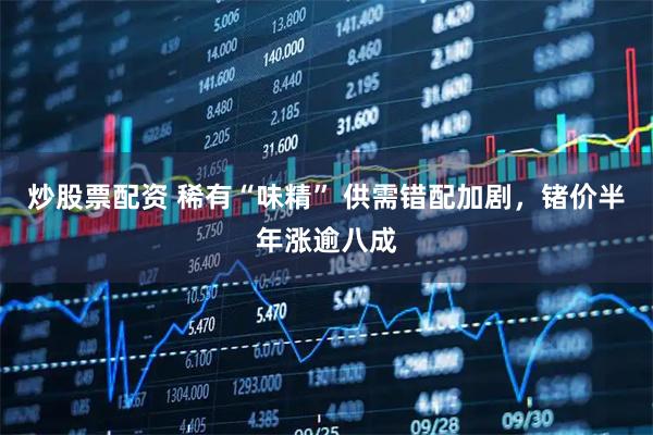 炒股票配资 稀有“味精” 供需错配加剧，锗价半年涨逾八成