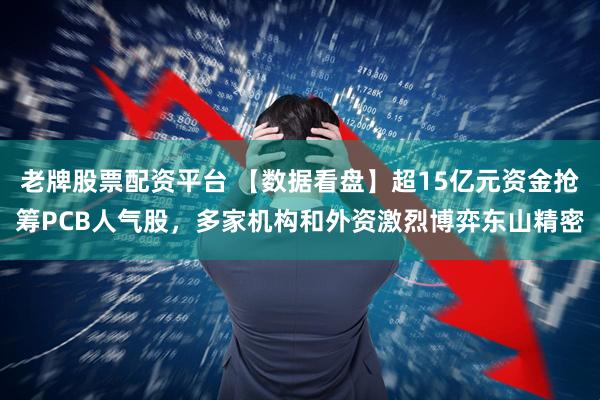 老牌股票配资平台 【数据看盘】超15亿元资金抢筹PCB人气股，多家机构和外资激烈博弈东山精密