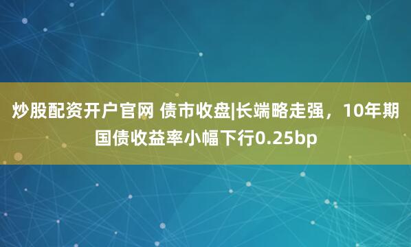 炒股配资开户官网 债市收盘|长端略走强，10年期国债收益率小幅下行0.25bp