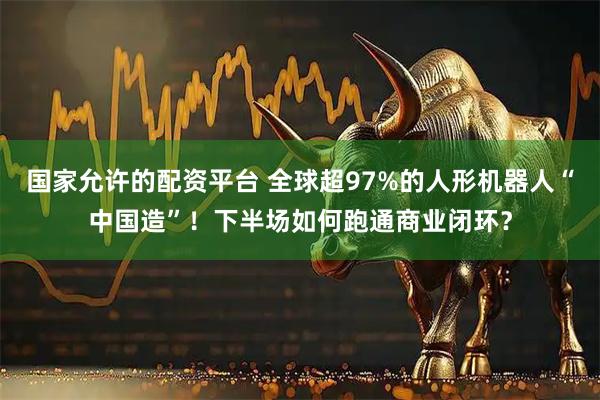 国家允许的配资平台 全球超97%的人形机器人“中国造”！下半场如何跑通商业闭环？