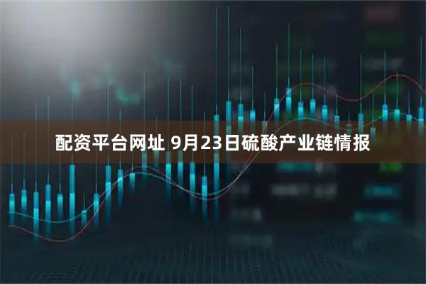 配资平台网址 9月23日硫酸产业链情报