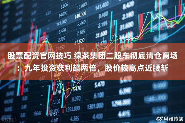 股票配资官网技巧 绿茶集团二股东彻底清仓离场：九年投资获利超两倍，股价较高点近腰斩