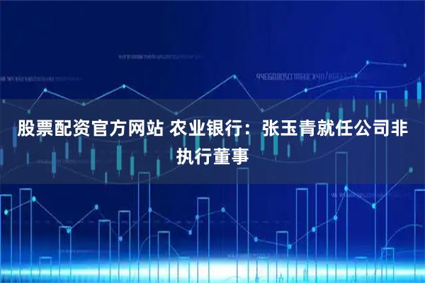 股票配资官方网站 农业银行：张玉青就任公司非执行董事